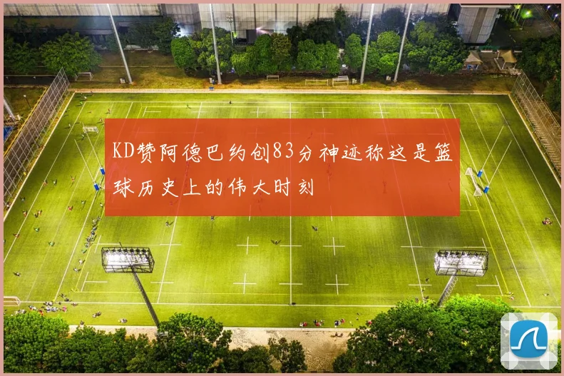 KD赞阿德巴约创83分神迹称这是篮球历史上的伟大时刻