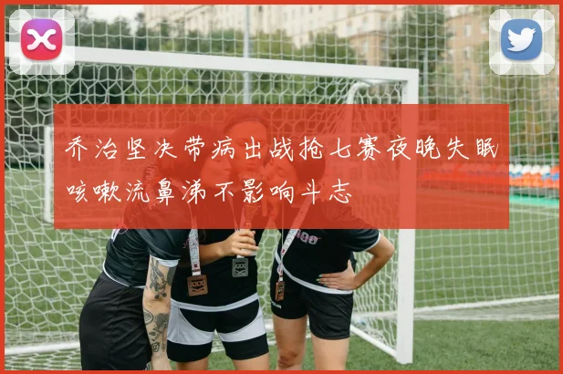 乔治坚决带病出战抢七赛夜晚失眠咳嗽流鼻涕不影响斗志