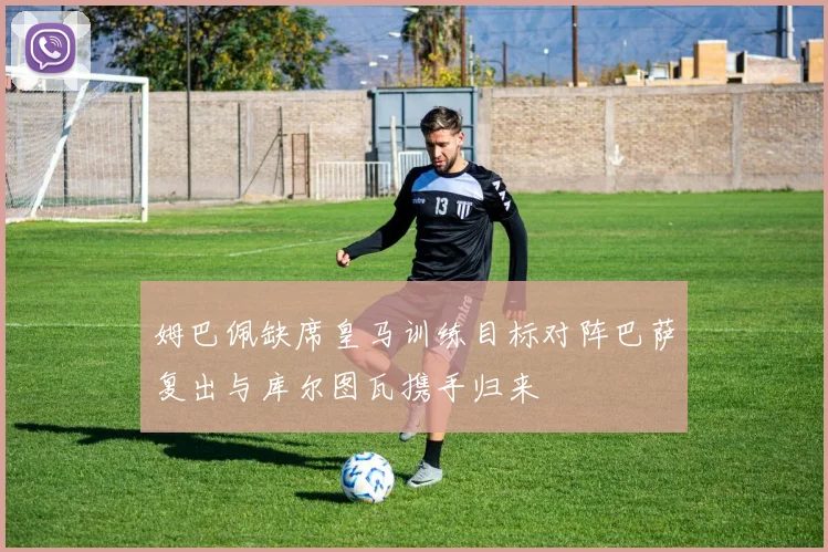 姆巴佩缺席皇马训练目标对阵巴萨复出与库尔图瓦携手归来