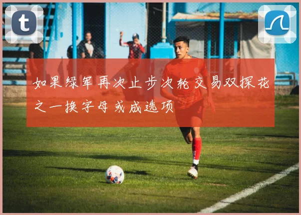 如果绿军再次止步次轮交易双探花之一换字母或成选项