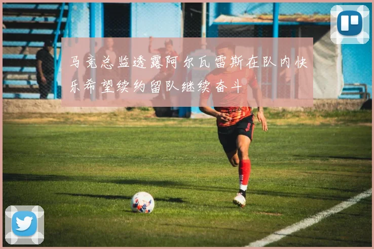 马竞总监透露阿尔瓦雷斯在队内快乐希望续约留队继续奋斗