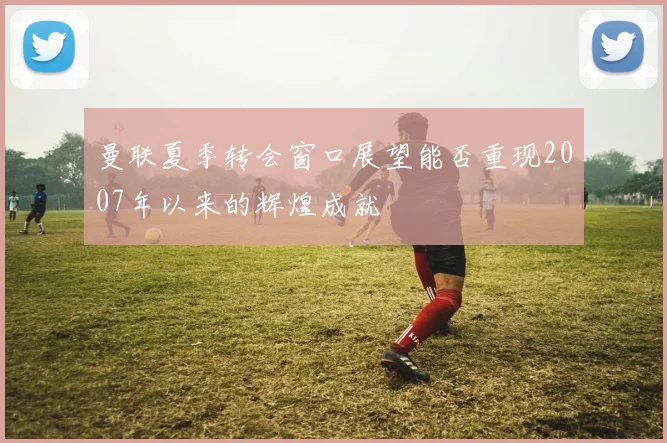 曼联夏季转会窗口展望能否重现2007年以来的辉煌成就