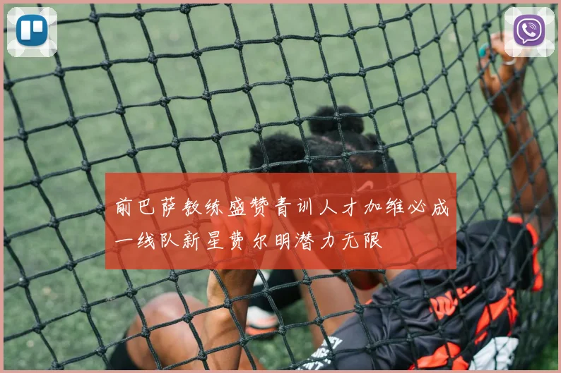 前巴萨教练盛赞青训人才加维必成一线队新星费尔明潜力无限