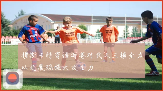 穆斯卡特寄语海港对武汉三镇全力以赴展现强大攻击力