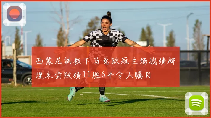 西蒙尼执教下马竞欧冠主场战绩辉煌未尝败绩11胜6平令人瞩目