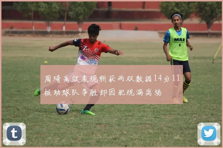 周琦高效表现斩获两双数据14分11板助球队争胜却因犯规满离场