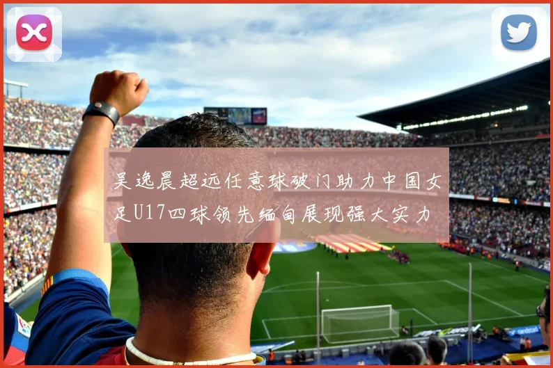 吴逸晨超远任意球破门助力中国女足U17四球领先缅甸展现强大实力