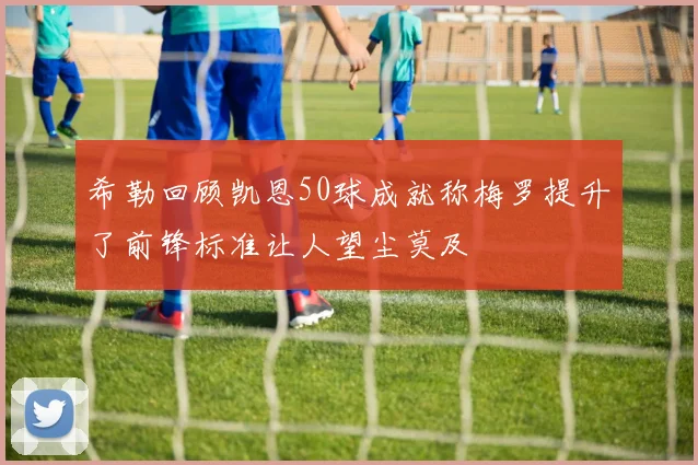 希勒回顾凯恩50球成就称梅罗提升了前锋标准让人望尘莫及