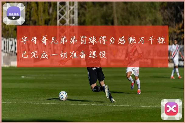 字母哥见弟弟罚球得分感慨万千称已完成一切准备退役