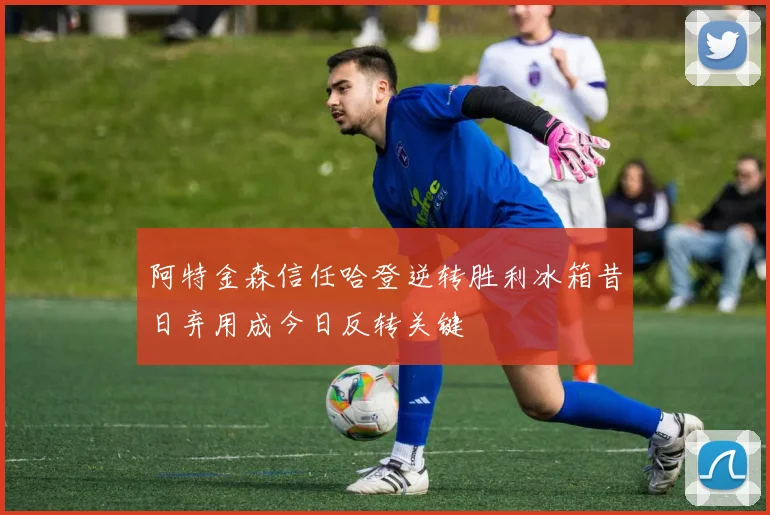 阿特金森信任哈登逆转胜利冰箱昔日弃用成今日反转关键