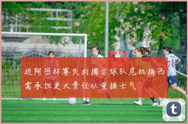 迈阿密杯赛失利揭示球队危机梅西需承担更大责任以重振士气