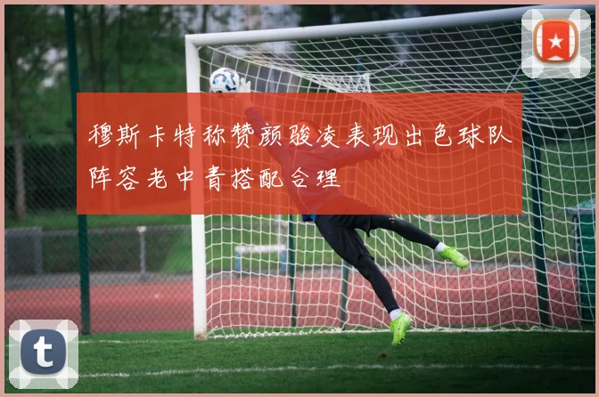 穆斯卡特称赞颜骏凌表现出色球队阵容老中青搭配合理