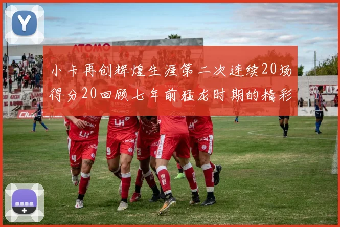 小卡再创辉煌生涯第二次连续20场得分20回顾七年前猛龙时期的精彩表现