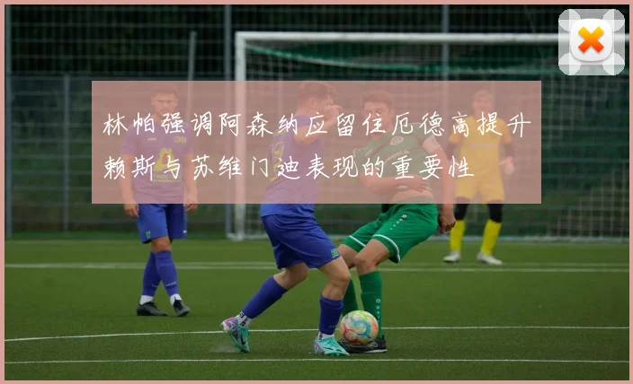 林帕强调阿森纳应留住厄德高提升赖斯与苏维门迪表现的重要性