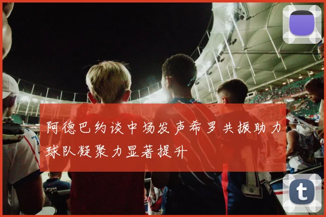 阿德巴约谈中场发声希罗共振助力球队凝聚力显著提升