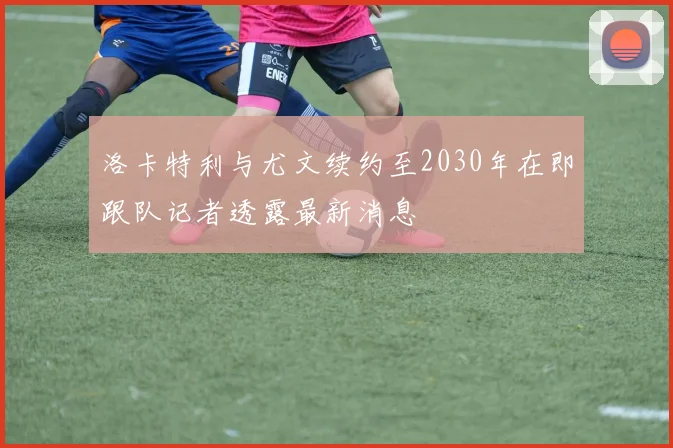 洛卡特利与尤文续约至2030年在即跟队记者透露最新消息