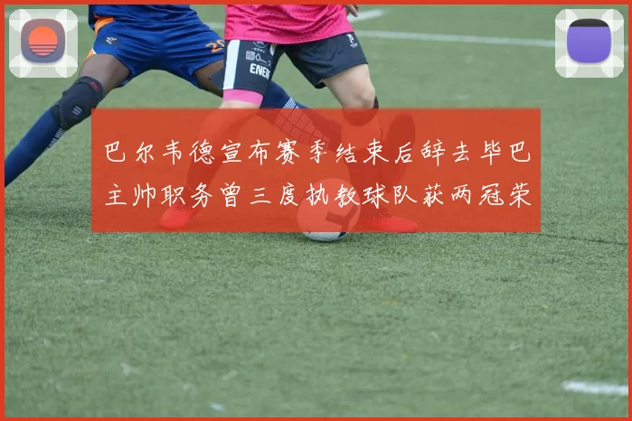 巴尔韦德宣布赛季结束后辞去毕巴主帅职务曾三度执教球队获两冠荣耀
