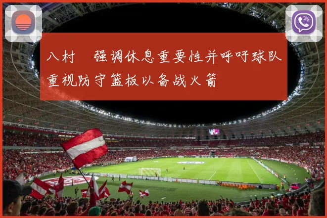 八村塁强调休息重要性并呼吁球队重视防守篮板以备战火箭