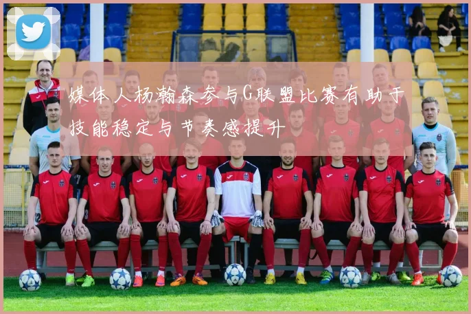 媒体人杨瀚森参与G联盟比赛有助于技能稳定与节奏感提升