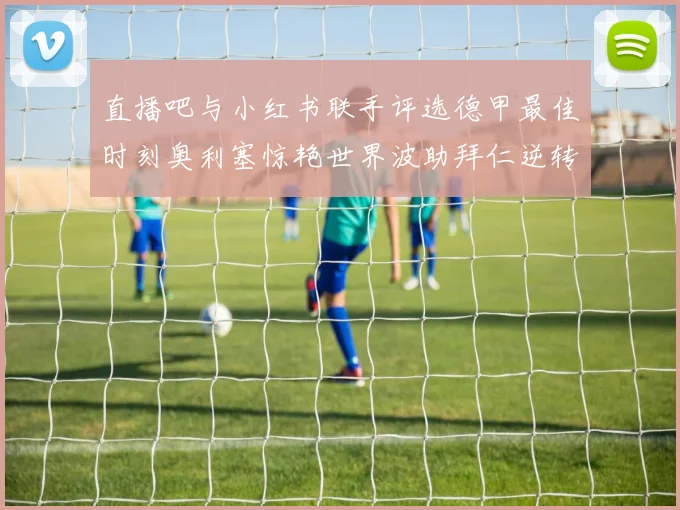 直播吧与小红书联手评选德甲最佳时刻奥利塞惊艳世界波助拜仁逆转胜利