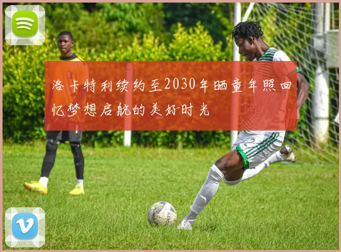 洛卡特利续约至2030年晒童年照回忆梦想启航的美好时光