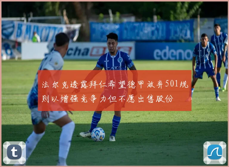 法尔克透露拜仁希望德甲放弃501规则以增强竞争力但不愿出售股份