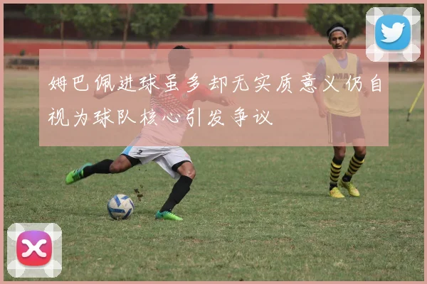姆巴佩进球虽多却无实质意义仍自视为球队核心引发争议
