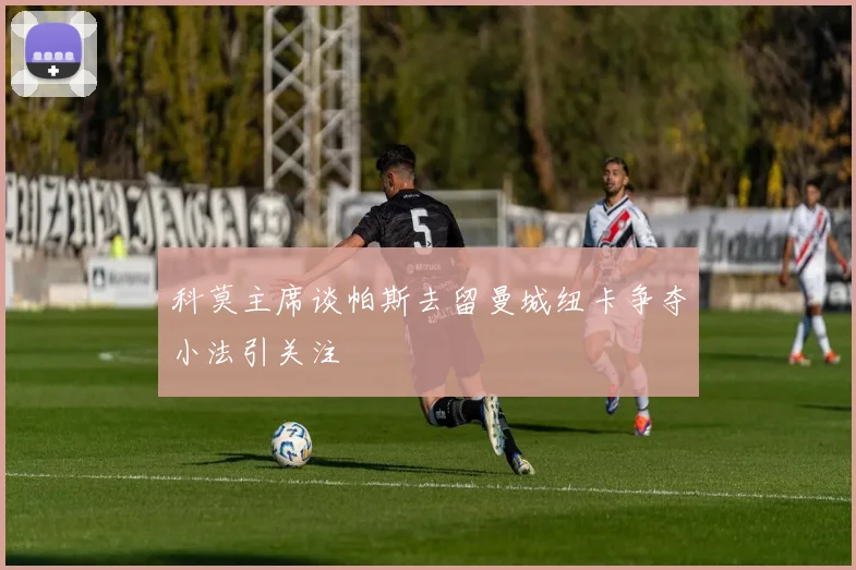科莫主席谈帕斯去留曼城纽卡争夺小法引关注