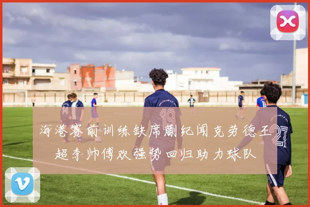 海港赛前训练缺席蒯纪闻克劳德王燊超李帅傅欢强势回归助力球队
