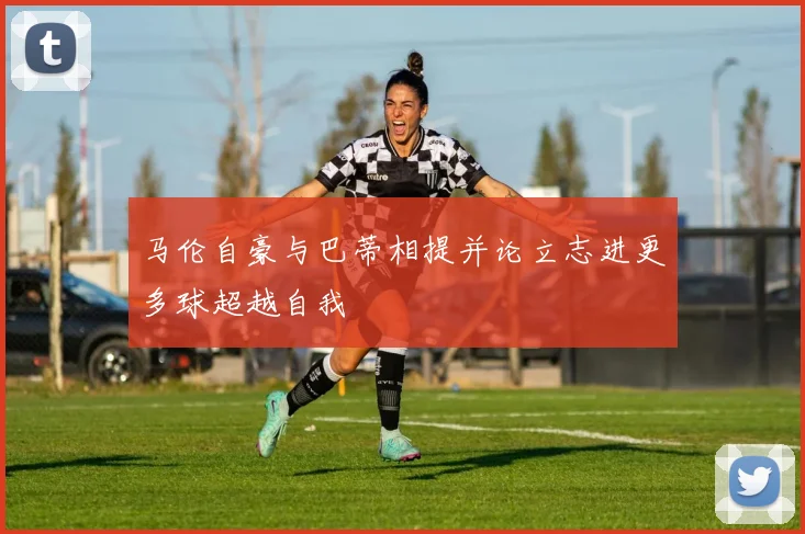 马伦自豪与巴蒂相提并论立志进更多球超越自我