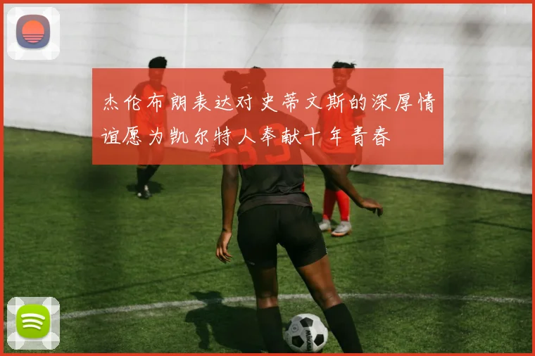 杰伦布朗表达对史蒂文斯的深厚情谊愿为凯尔特人奉献十年青春