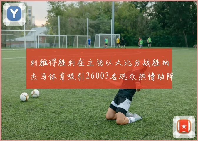 利雅得胜利在主场以大比分战胜纳杰马体育吸引26003名观众热情助阵