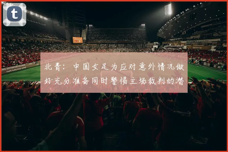 北青:中国女足为应对意外情况做好充分准备同时警惕主场裁判的潜在影响