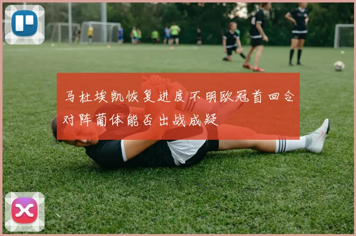 马杜埃凯恢复进度不明欧冠首回合对阵葡体能否出战成疑