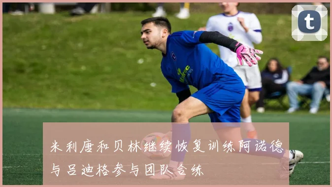 米利唐和贝林继续恢复训练阿诺德与吕迪格参与团队合练
