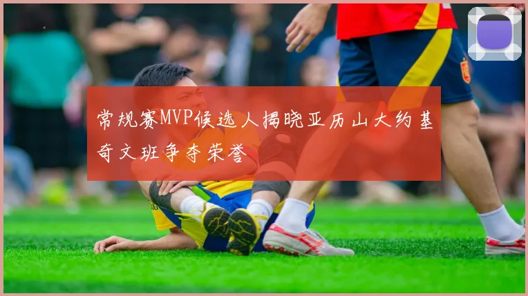 常规赛MVP候选人揭晓亚历山大约基奇文班争夺荣誉