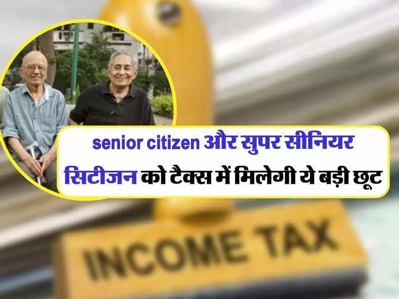 senior citizen और सुपर सीनियर सिटीजन को टैक्स में मिलेगी ये बड़ी छूट