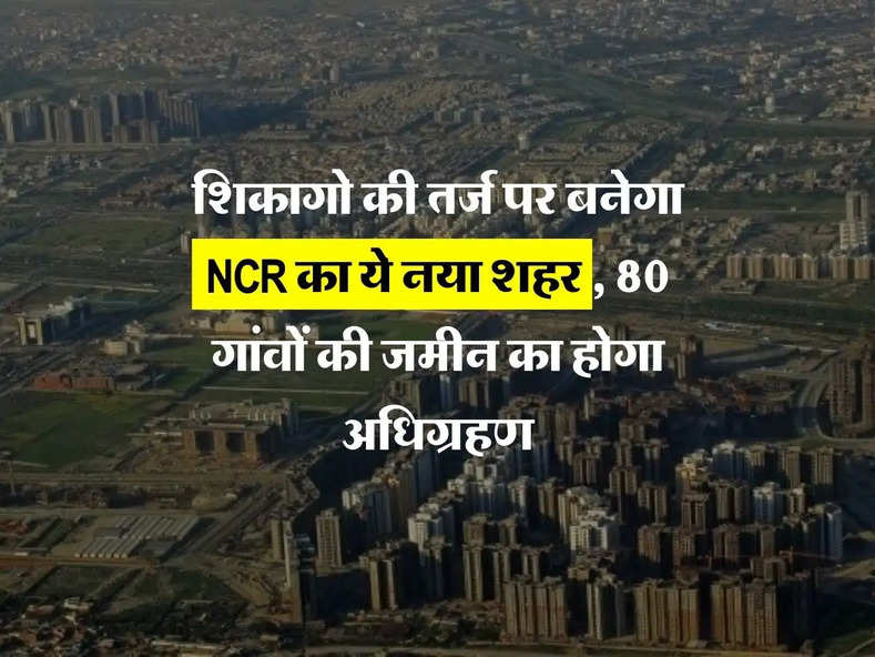 शिकागो की तर्ज पर बनेगा NCR का ये नया शहर, 80 गांवों की जमीन का होगा अधिग्रहण 