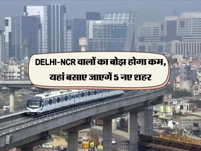 DELHI-NCR वालों का बोझ होगा कम, यहां बसाए जाएगें 5 नए शहर