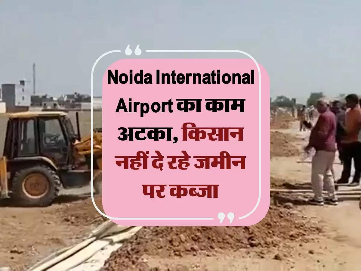 Noida International Airport का काम अटका, किसान नहीं दे रहे जमीन पर कब्जा