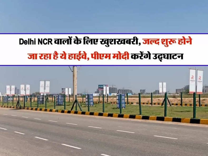 Delhi NCR वालों के लिए खुशखबरी, जल्द शुरू होने जा रहा है ये हाईवे, पीएम मोदी करेंगे उद्घाटन