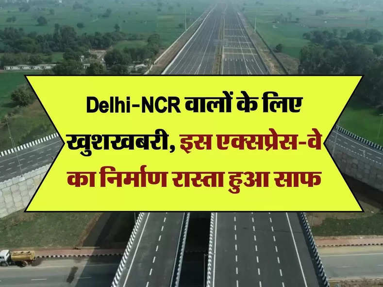 Delhi-NCR वालों के लिए खुशखबरी, इस एक्सप्रेस-वे का निर्माण रास्ता हुआ साफ